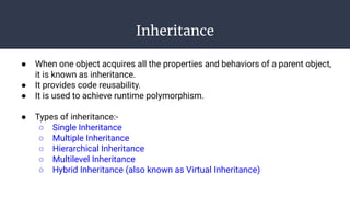Inheritance
● When one object acquires all the properties and behaviors of a parent object,
it is known as inheritance.
● It provides code reusability.
● It is used to achieve runtime polymorphism.
● Types of inheritance:-
○ Single Inheritance
○ Multiple Inheritance
○ Hierarchical Inheritance
○ Multilevel Inheritance
○ Hybrid Inheritance (also known as Virtual Inheritance)
 