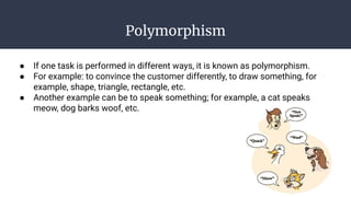 Polymorphism
● If one task is performed in different ways, it is known as polymorphism.
● For example: to convince the customer differently, to draw something, for
example, shape, triangle, rectangle, etc.
● Another example can be to speak something; for example, a cat speaks
meow, dog barks woof, etc.
 