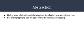Abstraction
● Hiding internal details and showing functionality is known as abstraction.
● For example phone call, we don't know the internal processing.
 