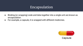 Encapsulation
● Binding (or wrapping) code and data together into a single unit are known as
encapsulation.
● For example, a capsule, it is wrapped with different medicines.
 