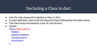 Declaring a Class in dart
● Use the class keyword to declare a class in Dart.
● A class deﬁnition starts with the keyword class followed by the class name;
● The class body enclosed by a pair of curly braces.
● Syntax
class class_name {
<ﬁelds>
<getters/setters>
<constructors>
<functions>
}
 