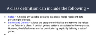 A class deﬁnition can include the following −
● Fields − A ﬁeld is any variable declared in a class. Fields represent data
pertaining to objects.
● Setters and Getters − Allows the program to initialize and retrieve the values
of the ﬁelds of a class. A default getter/ setter is associated with every class.
However, the default ones can be overridden by explicitly deﬁning a setter/
getter.
●
 