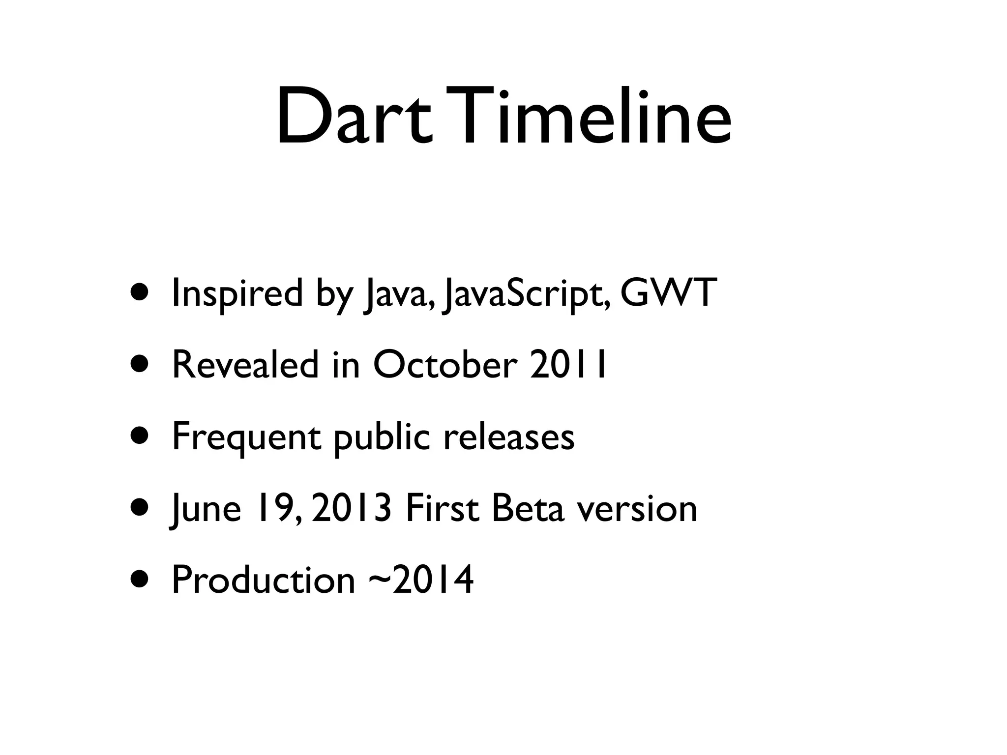 Dart Timeline
• Inspired by Java, JavaScript, GWT
• Revealed in October 2011
• Frequent public releases
• June 19, 2013 First Beta version
• Production ~2014
 