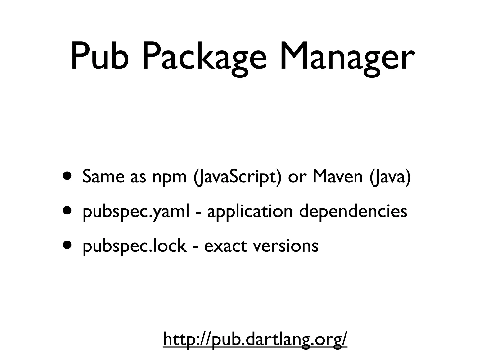 Pub Package Manager
• Same as npm (JavaScript) or Maven (Java)
• pubspec.yaml - application dependencies
• pubspec.lock - exact versions
http://pub.dartlang.org/
 