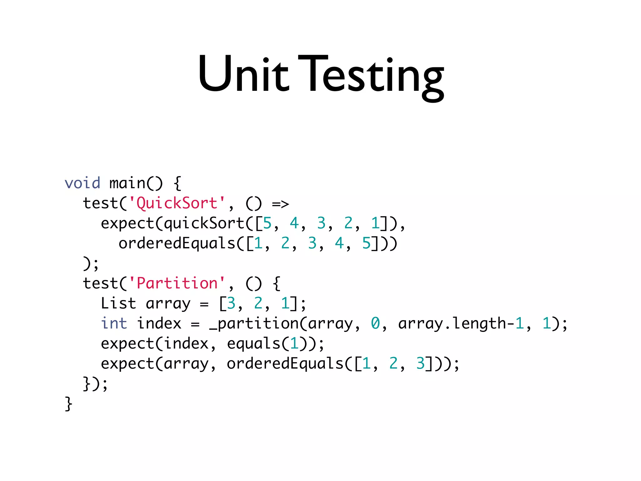 Unit Testing
void main() {
test('QuickSort', () =>
expect(quickSort([5, 4, 3, 2, 1]),
orderedEquals([1, 2, 3, 4, 5]))
);
test('Partition', () {
List array = [3, 2, 1];
int index = _partition(array, 0, array.length-1, 1);
expect(index, equals(1));
expect(array, orderedEquals([1, 2, 3]));
});
}
 