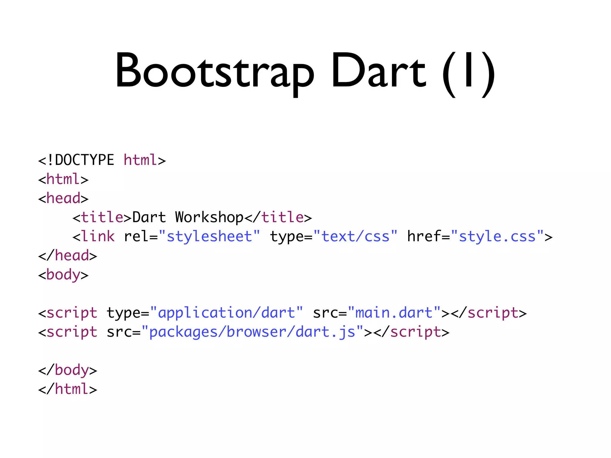 Bootstrap Dart (1)
<!DOCTYPE html>
<html>
<head>
<title>Dart Workshop</title>
<link rel="stylesheet" type="text/css" href="style.css">
</head>
<body>
<script type="application/dart" src="main.dart"></script>
<script src="packages/browser/dart.js"></script>
</body>
</html>
 