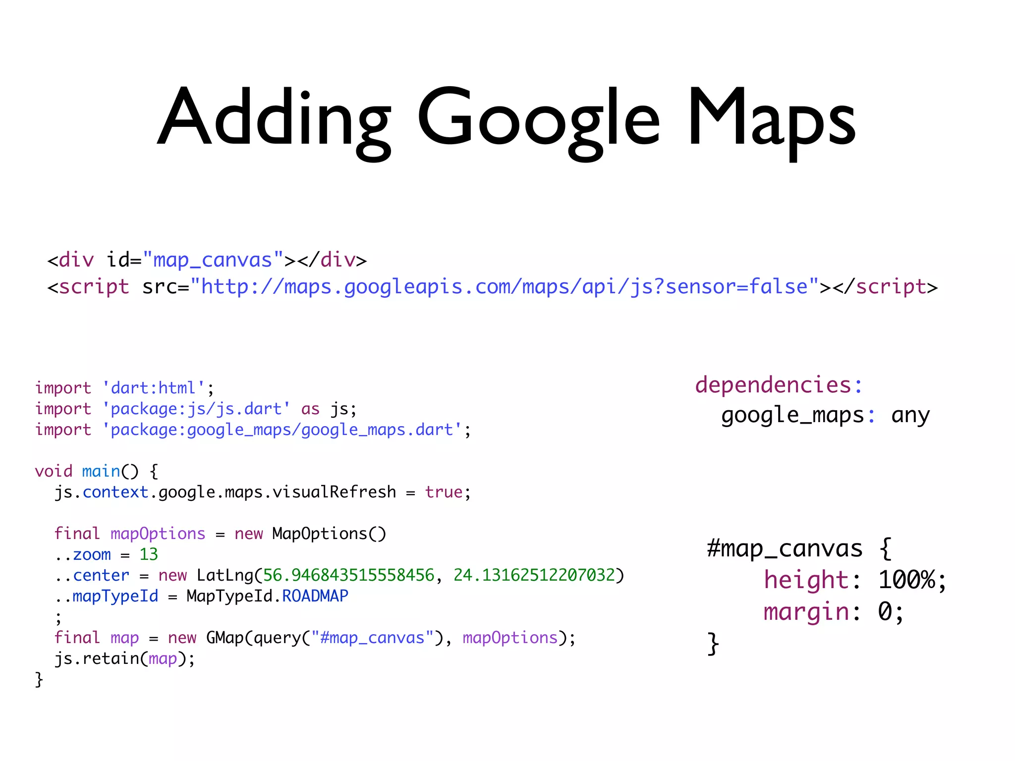 import 'dart:html';
import 'package:js/js.dart' as js;
import 'package:google_maps/google_maps.dart';
void main() {
js.context.google.maps.visualRefresh = true;
final mapOptions = new MapOptions()
..zoom = 13
..center = new LatLng(56.946843515558456, 24.13162512207032)
..mapTypeId = MapTypeId.ROADMAP
;
final map = new GMap(query("#map_canvas"), mapOptions);
js.retain(map);
}
Adding Google Maps
<div id="map_canvas"></div>
<script src="http://maps.googleapis.com/maps/api/js?sensor=false"></script>
dependencies:
google_maps: any
#map_canvas {
height: 100%;
margin: 0;
}
 