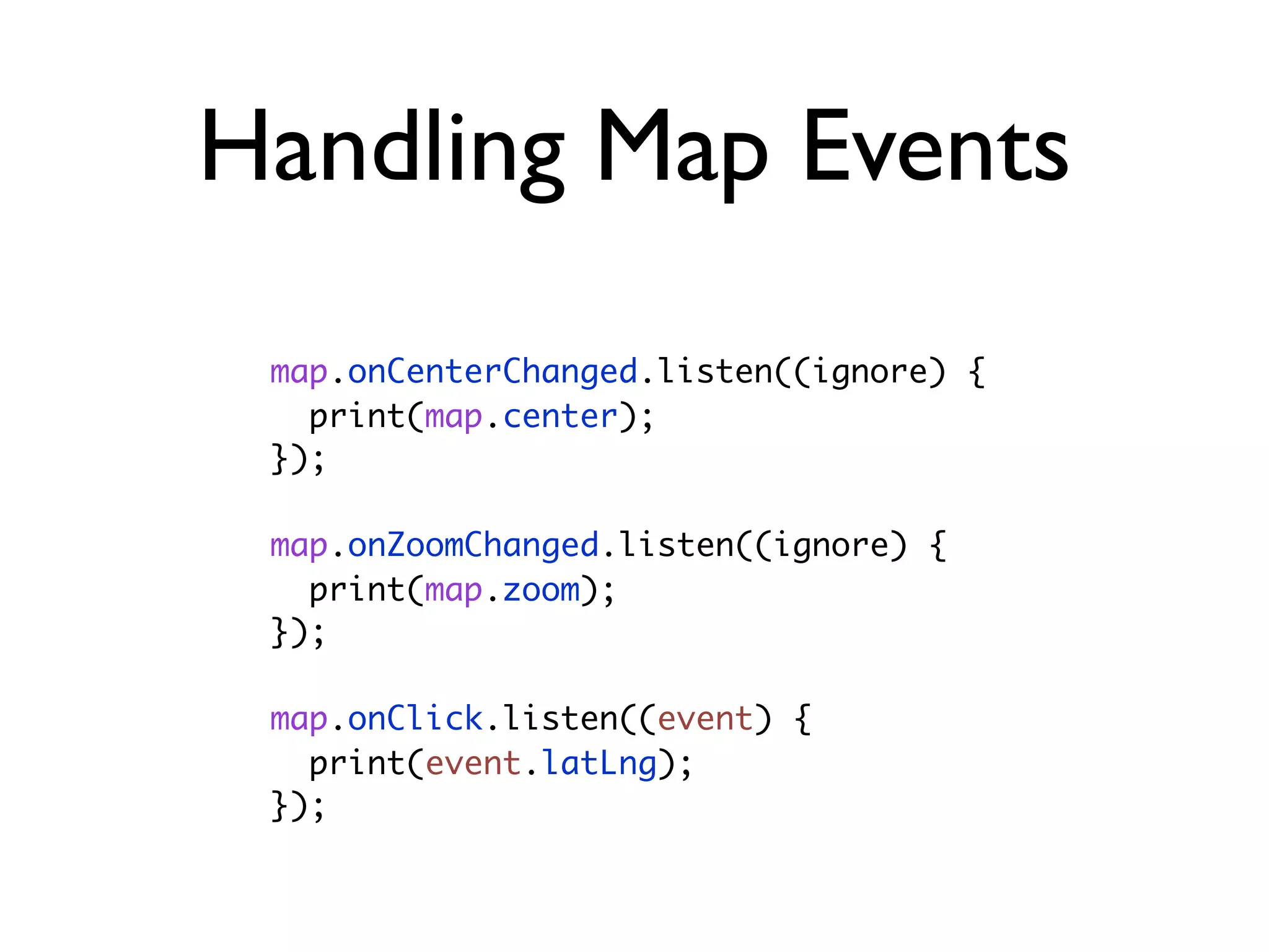 Handling Map Events
map.onCenterChanged.listen((ignore) {
print(map.center);
});
map.onZoomChanged.listen((ignore) {
print(map.zoom);
});
map.onClick.listen((event) {
print(event.latLng);
});
 
