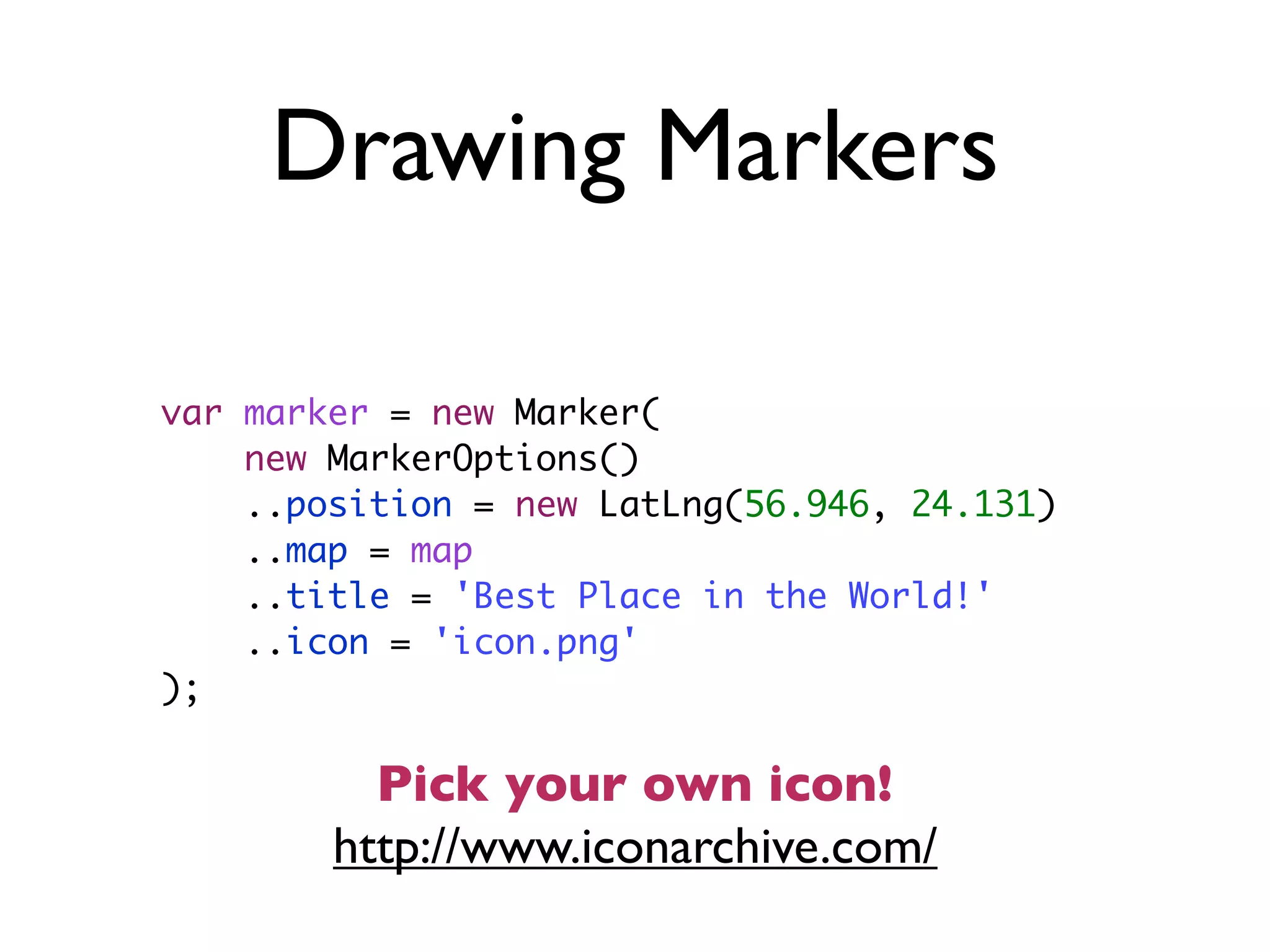 Drawing Markers
var marker = new Marker(
new MarkerOptions()
..position = new LatLng(56.946, 24.131)
..map = map
..title = 'Best Place in the World!'
..icon = 'icon.png'
);
http://www.iconarchive.com/
Pick your own icon!
 