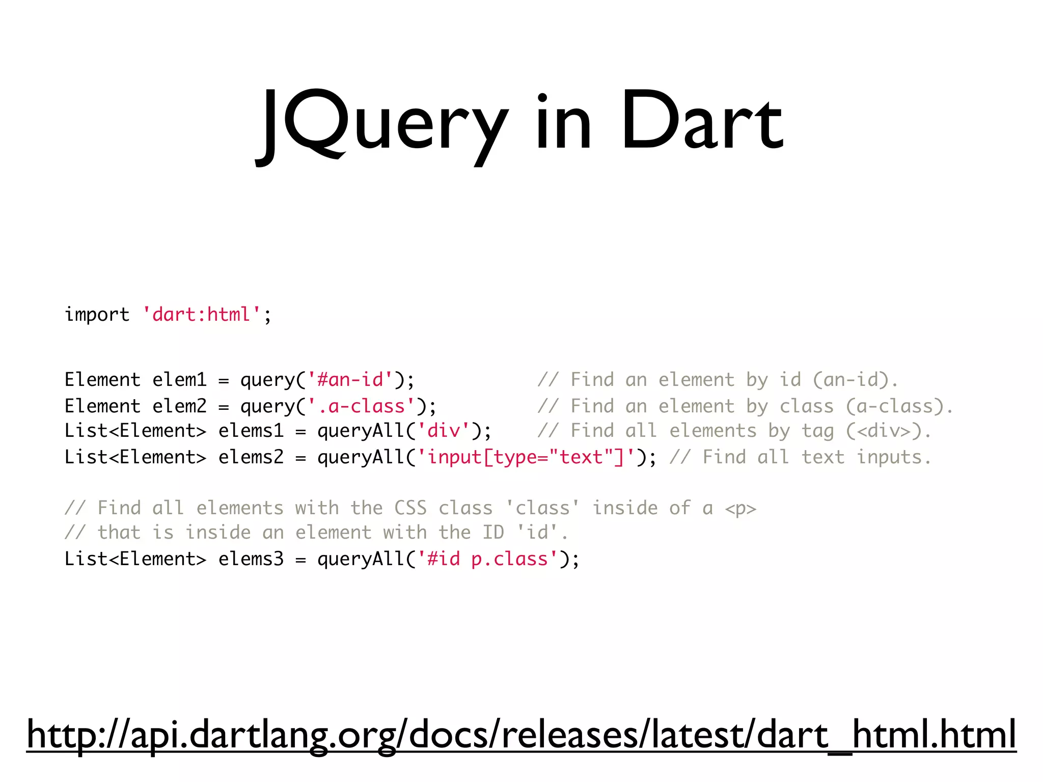 JQuery in Dart
import 'dart:html';
Element elem1 = query('#an-id'); // Find an element by id (an-id).
Element elem2 = query('.a-class'); // Find an element by class (a-class).
List<Element> elems1 = queryAll('div'); // Find all elements by tag (<div>).
List<Element> elems2 = queryAll('input[type="text"]'); // Find all text inputs.
// Find all elements with the CSS class 'class' inside of a <p>
// that is inside an element with the ID 'id'.
List<Element> elems3 = queryAll('#id p.class');
http://api.dartlang.org/docs/releases/latest/dart_html.html
 