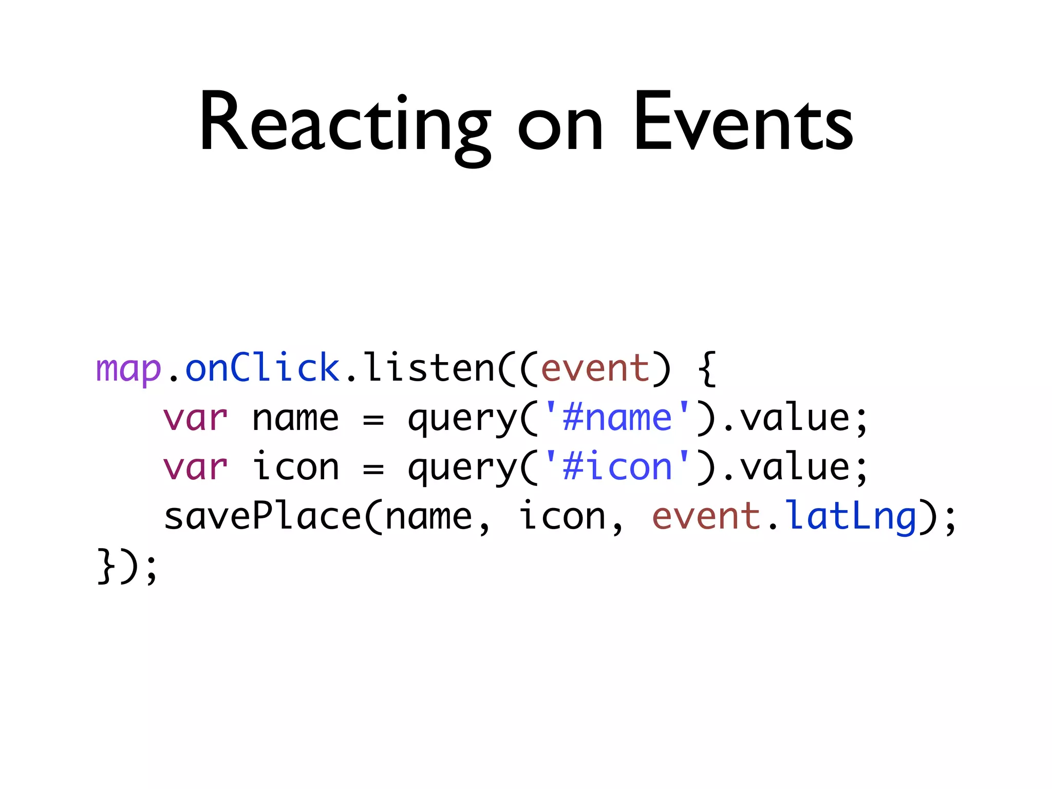 Reacting on Events
map.onClick.listen((event) {
var name = query('#name').value;
var icon = query('#icon').value;
savePlace(name, icon, event.latLng);
});
 