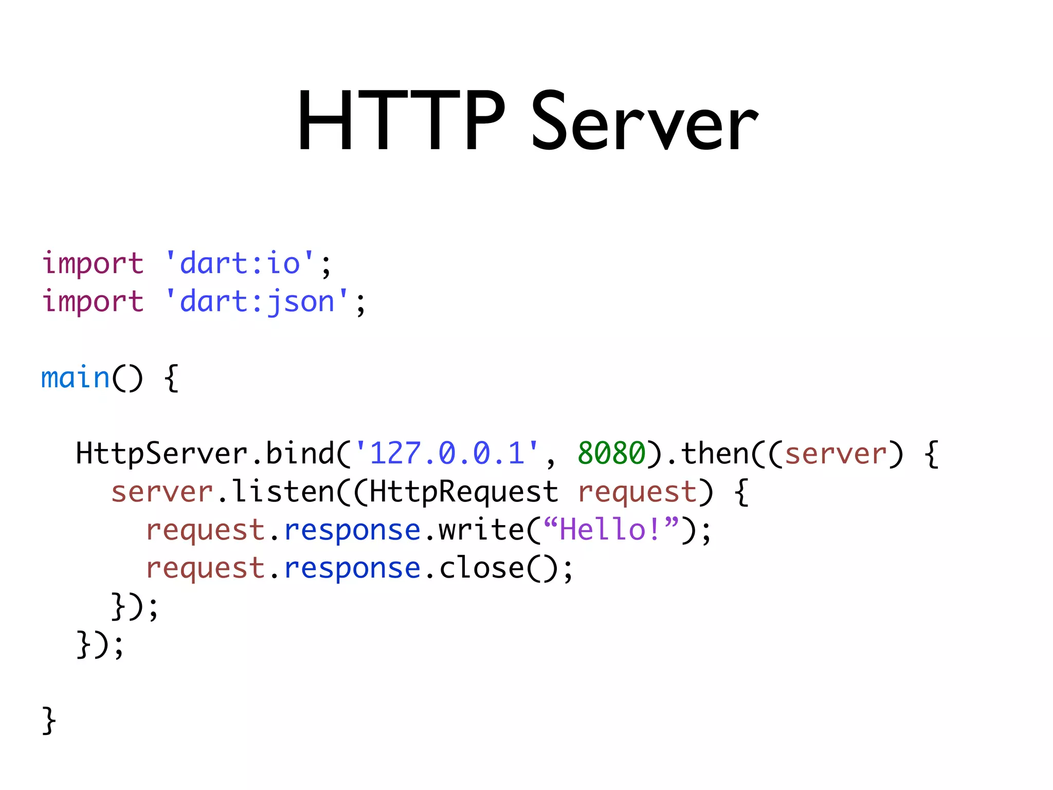 HTTP Server
import 'dart:io';
import 'dart:json';
main() {
HttpServer.bind('127.0.0.1', 8080).then((server) {
server.listen((HttpRequest request) {
request.response.write(“Hello!”);
request.response.close();
});
});
}
 