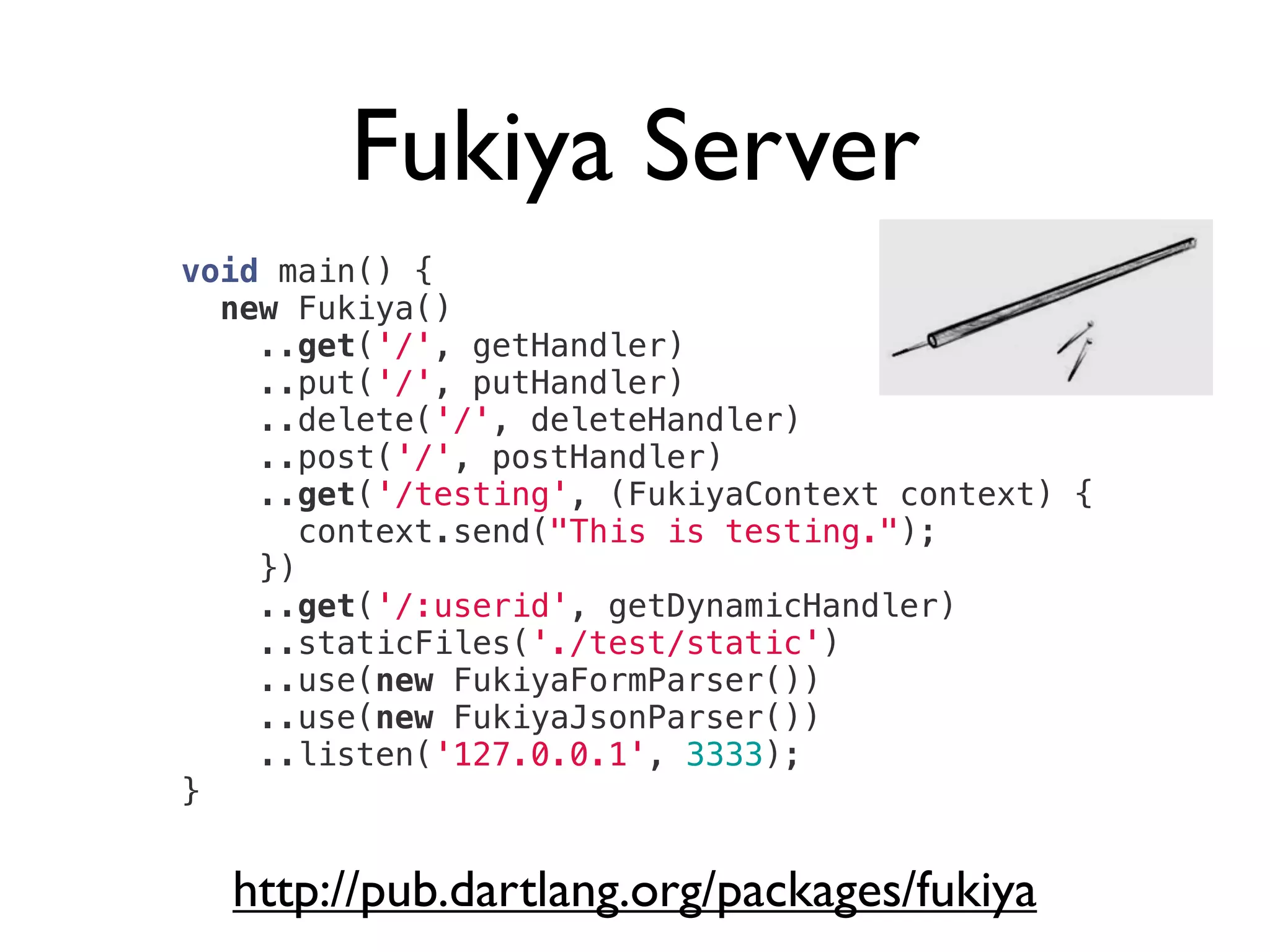 Fukiya Server
http://pub.dartlang.org/packages/fukiya
void main() {
new Fukiya()
..get('/', getHandler)
..put('/', putHandler)
..delete('/', deleteHandler)
..post('/', postHandler)
..get('/testing', (FukiyaContext context) {
context.send("This is testing.");
})
..get('/:userid', getDynamicHandler)
..staticFiles('./test/static')
..use(new FukiyaFormParser())
..use(new FukiyaJsonParser())
..listen('127.0.0.1', 3333);
}
 