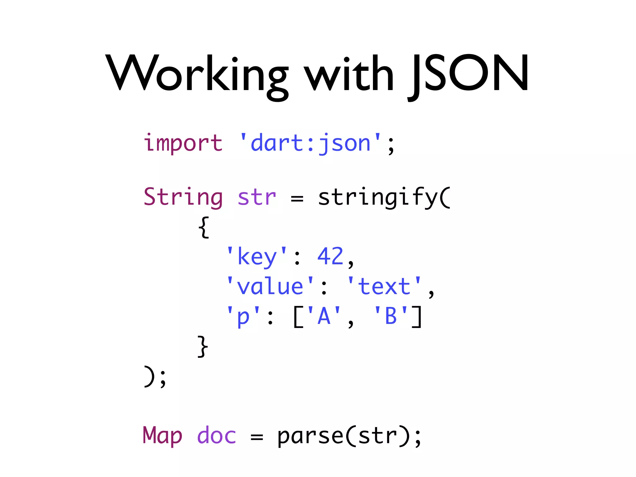 Working with JSON
String str = stringify(
{
'key': 42,
'value': 'text',
'p': ['A', 'B']
}
);
Map doc = parse(str);
import 'dart:json';
 