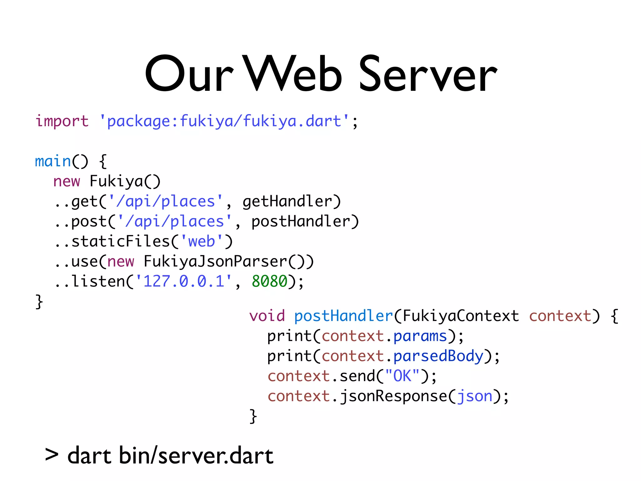Our Web Server
import 'package:fukiya/fukiya.dart';
main() {
new Fukiya()
..get('/api/places', getHandler)
..post('/api/places', postHandler)
..staticFiles('web')
..use(new FukiyaJsonParser())
..listen('127.0.0.1', 8080);
}
> dart bin/server.dart
void postHandler(FukiyaContext context) {
print(context.params);
print(context.parsedBody);
context.send("OK");
context.jsonResponse(json);
}
 