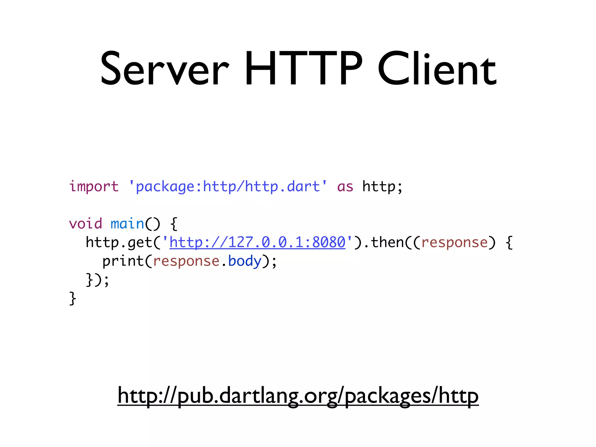 Server HTTP Client
import 'package:http/http.dart' as http;
void main() {
http.get('http://127.0.0.1:8080').then((response) {
print(response.body);
});
}
http://pub.dartlang.org/packages/http
 