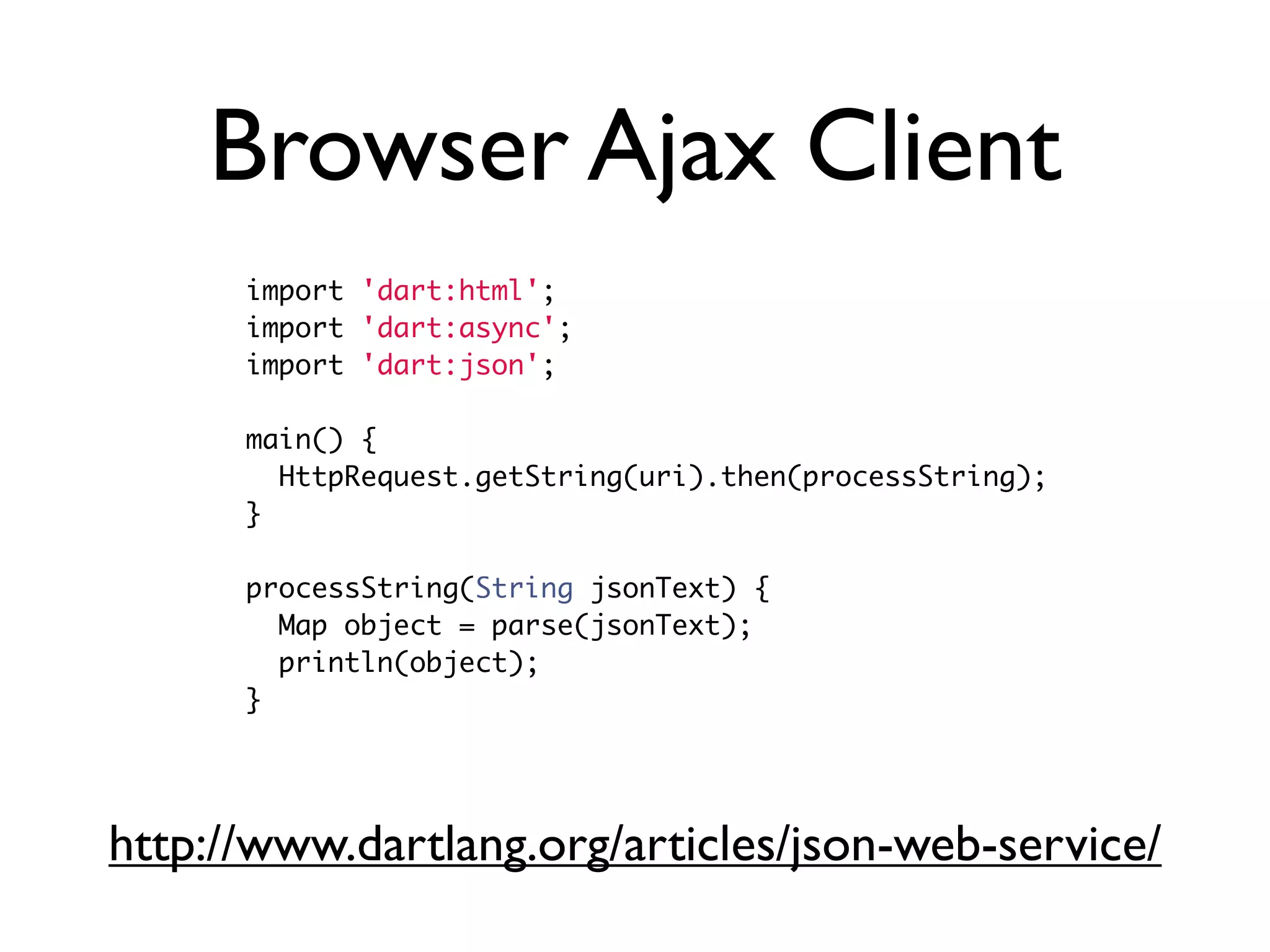 Browser Ajax Client
import 'dart:html';
import 'dart:async';
import 'dart:json';
main() {
HttpRequest.getString(uri).then(processString);
}
processString(String jsonText) {
Map object = parse(jsonText);
println(object);
}
http://www.dartlang.org/articles/json-web-service/
 