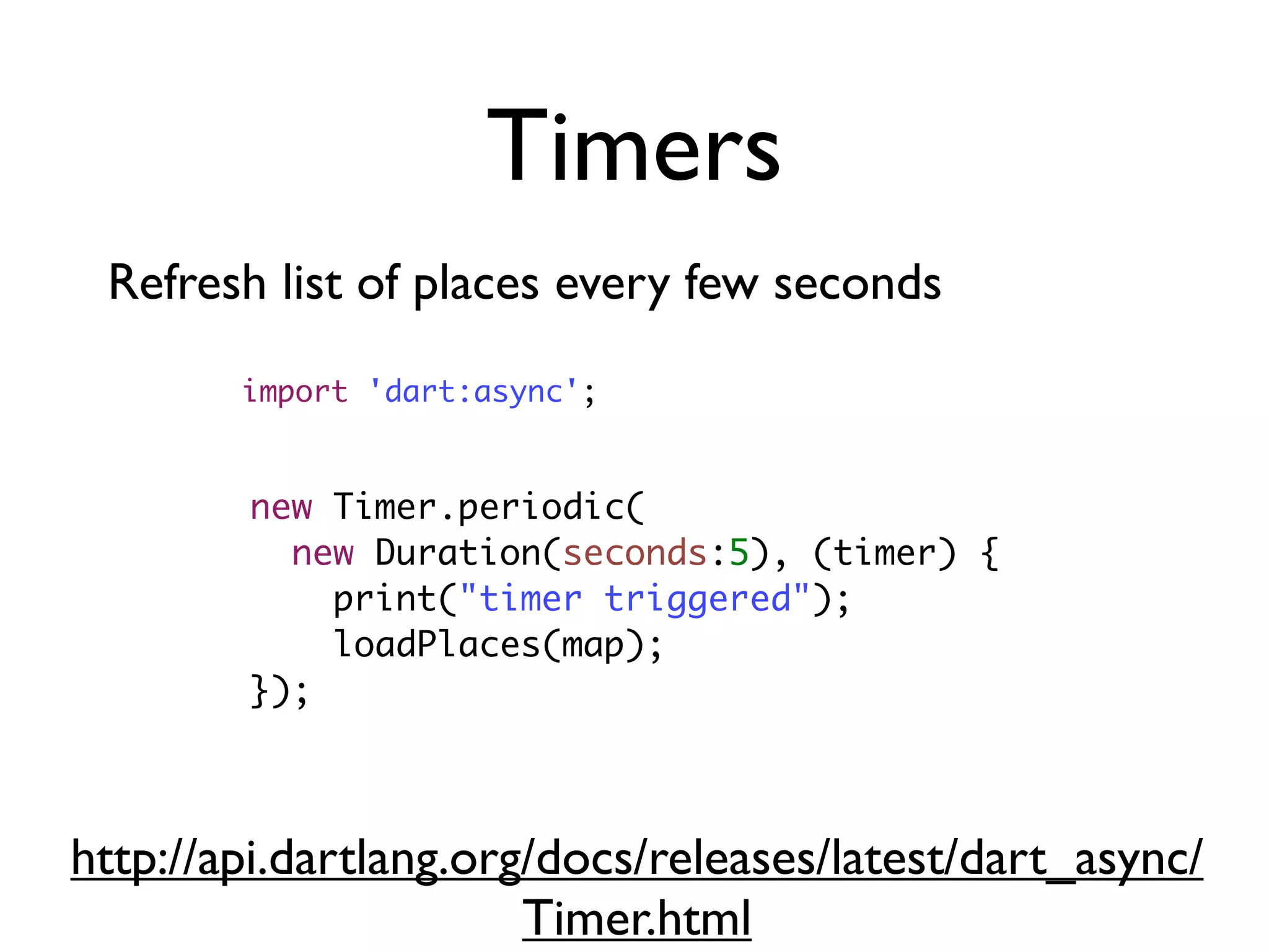 Timers
new Timer.periodic(
new Duration(seconds:5), (timer) {
print("timer triggered");
loadPlaces(map);
});
Refresh list of places every few seconds
import 'dart:async';
http://api.dartlang.org/docs/releases/latest/dart_async/
Timer.html
 