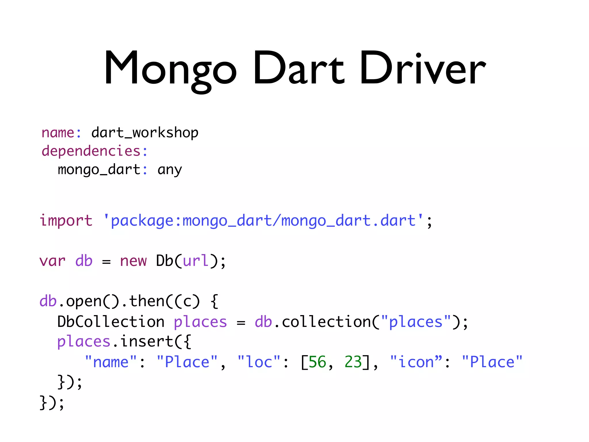 Mongo Dart Driver
import 'package:mongo_dart/mongo_dart.dart';
var db = new Db(url);
db.open().then((c) {
DbCollection places = db.collection("places");
places.insert({
"name": "Place", "loc": [56, 23], "icon”: "Place"
});
});
name: dart_workshop
dependencies:
mongo_dart: any
 