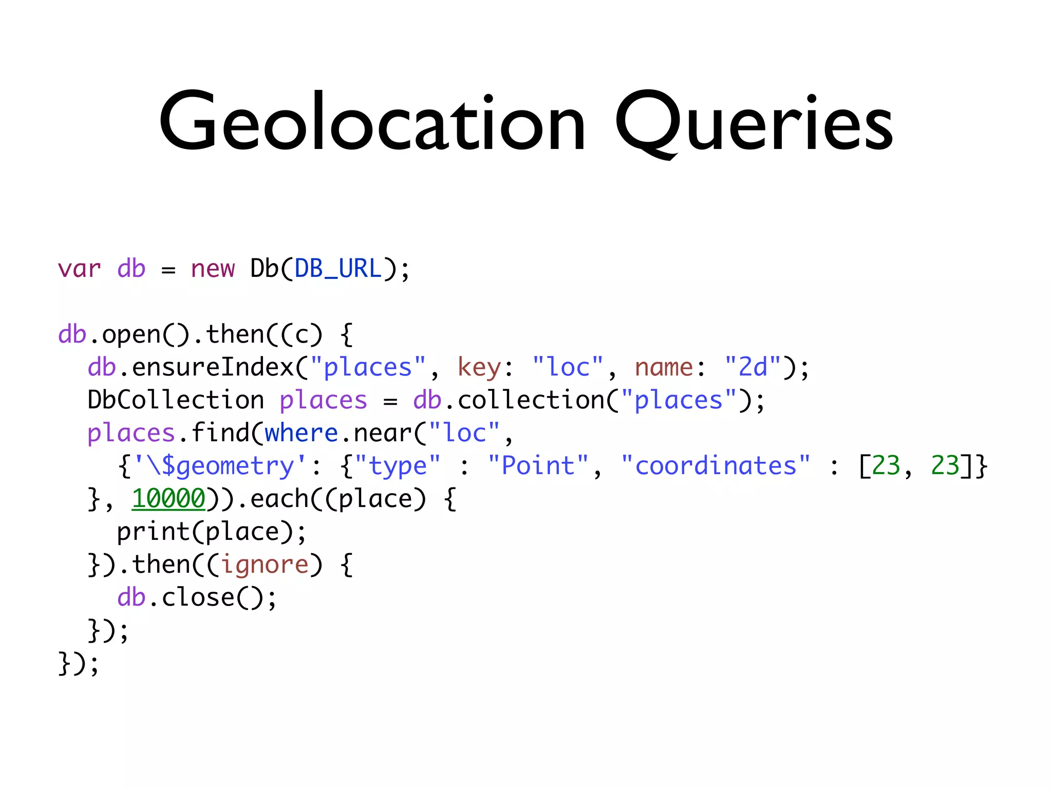 Geolocation Queries
var db = new Db(DB_URL);
db.open().then((c) {
db.ensureIndex("places", key: "loc", name: "2d");
DbCollection places = db.collection("places");
places.find(where.near("loc",
{'$geometry': {"type" : "Point", "coordinates" : [23, 23]}
}, 10000)).each((place) {
print(place);
}).then((ignore) {
db.close();
});
});
 