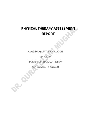 PHYSICAL THERAPY ASSESSMENT
REPORT
NAME: DR. QURATULAIN MUGHAL
BATCH: IV
DOCTOR OF PHYSICAL THERAPY
ISRA UNIVERSITY, KARACHI
 