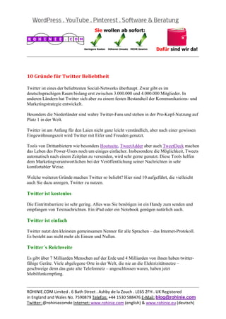  
                                                                                                
 


10	Gründe	für	Twitter	Beliebtheit	

Twitter ist eines der beliebtesten Social-Networks überhaupt. Zwar gibt es im
deutschsprachigen Raum bislang erst zwischen 3.000.000 und 4.000.000 Mitglieder. In
anderen Ländern hat Twitter sich aber zu einem festen Bestandteil der Kommunikations- und
Marketingstrategie entwickelt.

Besonders die Niederländer sind wahre Twitter-Fans und stehen in der Pro-Kopf-Nutzung auf
Platz 1 in der Welt.

Twitter ist am Anfang für den Laien nicht ganz leicht verständlich, aber nach einer gewissen
Eingewöhnungszeit wird Twitter mit Eifer und Freuden genutzt.

Tools von Drittanbietern wie besonders Hootsuite, TweetAdder aber auch TweetDeck machen
das Leben des Power-Users noch um einiges einfacher. Insbesondere die Möglichkeit, Tweets
automatisch nach einem Zeitplan zu versenden, wird sehr gerne genutzt. Diese Tools helfen
dem Marketingverantwortlichen bei der Veröffentlichung seiner Nachrichten in sehr
komfortabler Weise.

Welche weiteren Gründe machen Twitter so beliebt? Hier sind 10 aufgeführt, die vielleicht
auch Sie dazu anregen, Twitter zu nutzen.

Twitter ist kostenlos

Die Eintrittsbarriere ist sehr gering. Alles was Sie benötigen ist ein Handy zum senden und
empfangen von Textnachrichten. Ein iPad oder ein Notebook genügen natürlich auch.

Twitter ist einfach

Twitter nutzt den kleinsten gemeinsamen Nenner für alle Sprachen – das Internet-Protokoll.
Es besteht aus nicht mehr als Einsen und Nullen.

Twitter´s Reichweite

Es gibt über 7 Milliarden Menschen auf der Erde und 4 Milliarden von ihnen haben twitter-
fähige Geräte. Viele abgelegene Orte in der Welt, die nie an die Elektrizitätsnetze –
geschweige denn das gute alte Telefonnetz – angeschlossen waren, haben jetzt
Mobilfunkempfang.

                                                                                                
ROHINIE.COM Limited . 6 Bath Street . Ashby de la Zouch . LE65 2FH . UK Registered 
in England and Wales No. 7590879 Telefon: +44 1530 588476 E‐Mail: blog@rohinie.com 
Twitter: @rohiniecomde Internet: www.rohinie.com (english) & www.rohinie.eu (deutsch)  
 