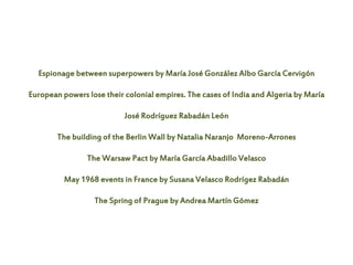 Espionage between superpowers by María José González Albo García Cervigón
European powers lose their colonial empires. The cases of India and Algeria by María
José Rodríguez Rabadán León
The building of the Berlin Wall by Natalia Naranjo Moreno-Arrones
The Warsaw Pact by María García Abadillo Velasco
May 1968 events in France by Susana Velasco Rodrígez Rabadán
The Spring of Prague by Andrea Martín Gómez
 