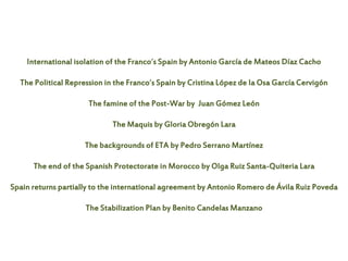International isolation of the Franco´s Spain by Antonio García de Mateos Díaz Cacho
The Political Repression in the Franco´s Spain by Cristina López de la Osa García Cervigón
The famine of the Post-War by Juan Gómez León
The Maquis by Gloria Obregón Lara
The backgrounds of ETA by Pedro Serrano Martínez
The end of the Spanish Protectorate in Morocco by Olga Ruiz Santa-Quiteria Lara
Spain returns partially to the international agreement by Antonio Romero de Ávila Ruiz Poveda
The Stabilization Plan by Benito Candelas Manzano
 