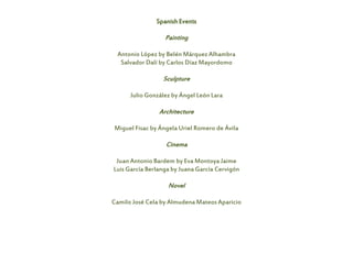 Spanish Events
Painting
Antonio López by Belén Márquez Alhambra
Salvador Dalí by Carlos Díaz Mayordomo
Sculpture
Julio González by Ángel León Lara
Architecture
Miguel Fisac by Ángela Uriel Romero de Ávila
Cinema
Juan Antonio Bardem by Eva Montoya Jaime
Luis García Berlanga by Juana García Cervigón
Novel
Camilo José Cela by Almudena Mateos Aparicio
 