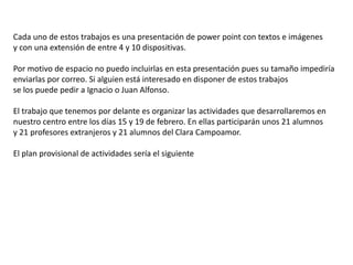 Cada uno de estos trabajos es una presentación de power point con textos e imágenes
y con una extensión de entre 4 y 10 dispositivas.
Por motivo de espacio no puedo incluirlas en esta presentación pues su tamaño impediría
enviarlas por correo. Si alguien está interesado en disponer de estos trabajos
se los puede pedir a Ignacio o Juan Alfonso.
El trabajo que tenemos por delante es organizar las actividades que desarrollaremos en
nuestro centro entre los días 15 y 19 de febrero. En ellas participarán unos 21 alumnos
y 21 profesores extranjeros y 21 alumnos del Clara Campoamor.
El plan provisional de actividades sería el siguiente
 