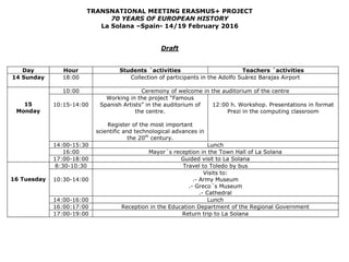 TRANSNATIONAL MEETING ERASMUS+ PROJECT
70 YEARS OF EUROPEAN HISTORY
La Solana –Spain- 14/19 February 2016
Draft
Day Hour Students ´activities Teachers ´activities
14 Sunday 18:00 Collection of participants in the Adolfo Suárez Barajas Airport
15
Monday
10:00 Ceremony of welcome in the auditorium of the centre
10:15-14:00
Working in the project “Famous
Spanish Artists” in the auditorium of
the centre.
Register of the most important
scientific and technological advances in
the 20th
century.
12:00 h. Workshop. Presentations in format
Prezi in the computing classroom
14:00-15:30 Lunch
16:00 Mayor´s reception in the Town Hall of La Solana
17:00-18:00 Guided visit to La Solana
16 Tuesday
8:30-10:30 Travel to Toledo by bus
10:30-14:00
Visits to:
.- Army Museum
.- Greco´s Museum
.- Cathedral
14:00-16:00 Lunch
16:00:17:00 Reception in the Education Department of the Regional Government
17:00-19:00 Return trip to La Solana
 