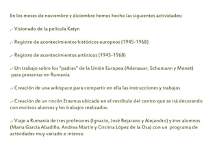 En los meses de noviembre y diciembre hemos hecho las siguientes actividades:
.- Visionado de la película Katyn
.- Registro de acontecimientos históricos europeos (1945-1968)
.- Registro de acontecimientos artísticos (1945-1968)
.- Un trabajo sobre los “padres” de la Unión Europea (Adenauer, Schumann y Monet)
para presentar en Rumanía
.- Creación de una wikispace para compartir en ella las instrucciones y trabajos
.- Creación de un rincón Erasmus ubicado en el vestíbulo del centro que se irá decorando
con motivos alusivos y los trabajos realizados.
.- Viaje a Rumanía de tres profesores (Ignacio, José Bejarano y Alejandro) y tres alumnos
(María García Abadillo, Andrea Martín y Cristina López de la Osa) con un programa de
actividades muy variado e intenso
 