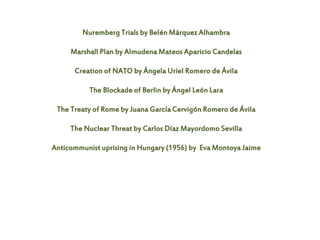 Nuremberg Trials by Belén Márquez Alhambra
Marshall Plan by Almudena Mateos Aparicio Candelas
Creation of NATO by Ángela Uriel Romero de Ávila
The Blockade of Berlin by Ángel León Lara
The Treaty of Rome by Juana García Cervigón Romero de Ávila
The Nuclear Threat by Carlos Díaz Mayordomo Sevilla
Anticommunist uprising in Hungary (1956) by Eva Montoya Jaime
 