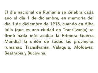 El día nacional de Rumania se celebra cada
año el día 1 de diciembre, en memoria del
día 1 de diciembre de 1918, cuando en Alba
Iulia (que es una ciudad en Transilvania) se
firmó nada más acabar la Primera Guerra
Mundial la unión de todas las provincias
rumanas: Transilvania, Valaquia, Moldavia,
Besarabia y Bucovina.
 