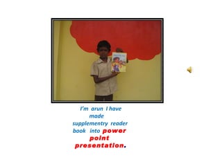 I’m  arun  I have made  supplementry  reader  book  into  power  point  presentation . 