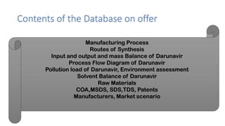 Contents of the Database on offer
Manufacturing Process
Routes of Synthesis
Input and output and mass Balance of Darunavir
Process Flow Diagram of Darunavir
Pollution load of Darunavir, Environment assessment
Solvent Balance of Darunavir
Raw Materials
COA,MSDS, SDS,TDS, Patents
Manufacturers, Market scenario
 