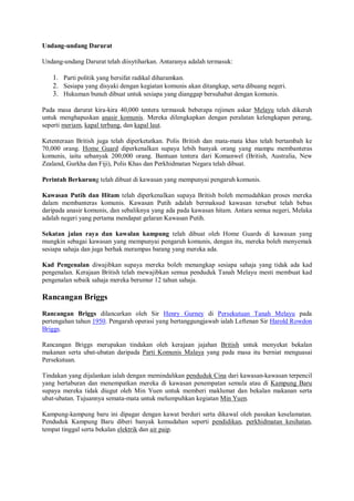 Undang-undang Darurat

Undang-undang Darurat telah diisytiharkan. Antaranya adalah termasuk:

   1. Parti politik yang bersifat radikal diharamkan.
   2. Sesiapa yang disyaki dengan kegiatan komunis akan ditangkap, serta dibuang negeri.
   3. Hukuman bunuh dibuat untuk sesiapa yang dianggap bersuhabat dengan komunis.

Pada masa darurat kira-kira 40,000 tentera termasuk beberapa rejimen askar Melayu telah dikerah
untuk menghapuskan anasir komunis. Mereka dilengkapkan dengan peralatan kelengkapan perang,
seperti meriam, kapal terbang, dan kapal laut.

Ketenteraan British juga telah diperketatkan. Polis British dan mata-mata khas telah bertambah ke
70,000 orang. Home Guard diperkenalkan supaya lebih banyak orang yang mampu membanteras
komunis, iaitu sebanyak 200,000 orang. Bantuan tentera dari Komanwel (British, Australia, New
Zealand, Gurkha dan Fiji), Polis Khas dan Perkhidmatan Negara telah dibuat.

Perintah Berkurung telah dibuat di kawasan yang mempunyai pengaruh komunis.

Kawasan Putih dan Hitam telah diperkenalkan supaya British boleh memudahkan proses mereka
dalam membanteras komunis. Kawasan Putih adalah bermaksud kawasan tersebut telah bebas
daripada anasir komunis, dan sebaliknya yang ada pada kawasan hitam. Antara semua negeri, Melaka
adalah negeri yang pertama mendapat gelaran Kawasan Putih.

Sekatan jalan raya dan kawalan kampung telah dibuat oleh Home Guards di kawasan yang
mungkin sebagai kawasan yang mempunyai pengaruh komunis, dengan itu, mereka boleh menyemak
sesiapa sahaja dan juga berhak merampas barang yang mereka ada.

Kad Pengenalan diwajibkan supaya mereka boleh menangkap sesiapa sahaja yang tidak ada kad
pengenalan. Kerajaan British telah mewajibkan semua penduduk Tanah Melayu mesti membuat kad
pengenalan sebaik sahaja mereka berumur 12 tahun sahaja.

Rancangan Briggs
Rancangan Briggs dilancarkan oleh Sir Henry Gurney di Persekutuan Tanah Melayu pada
pertengahan tahun 1950. Pengarah operasi yang bertanggungjawab ialah Leftenan Sir Harold Rowdon
Briggs.

Rancangan Briggs merupakan tindakan oleh kerajaan jajahan British untuk menyekat bekalan
makanan serta ubat-ubatan daripada Parti Komunis Malaya yang pada masa itu berniat menguasai
Persekutuan.

Tindakan yang dijalankan ialah dengan memindahkan penduduk Cina dari kawasan-kawasan terpencil
yang bertaburan dan menempatkan mereka di kawasan penempatan semula atau di Kampung Baru
supaya mereka tidak diugut oleh Min Yuen untuk memberi maklumat dan bekalan makanan serta
ubat-ubatan. Tujuannya semata-mata untuk melumpuhkan kegiatan Min Yuen.

Kampung-kampung baru ini dipagar dengan kawat berduri serta dikawal oleh pasukan keselamatan.
Penduduk Kampung Baru diberi banyak kemudahan seperti pendidikan, perkhidmatan kesihatan,
tempat tinggal serta bekalan elektrik dan air paip.
 