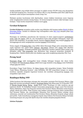 Jumlah penduduk yang terbabit dalam rancangan ini adalah seramai 470,509 orang yang ditempatkan
di 440 buah kampung baru. Persatuan Cina Malaya (MCA) yang ditubuhkan pada tahun 1949 banyak
membantu usaha kerajaan menempatkan semula orang Cina.

Meskipun pasukan keselamatan telah diperkuatkan, namun tindakan ketenteraan secara langsung
untuk menghapuskan komunis kurang berjaya. Ini kerana kumpulan komunis tidak bertempur secara
berdepan. Tetapi mereka menjalankan tindakan secara gerila.

Gerakan Kelaparan
Gerakan Kelaparan merupakan usaha susulan yang dilakukan oleh kerajaan jajahan British di dalam
Rancangan Briggs. Gerakan ini dilakukan bagi melumpuhkan usaha Min Yuen daripada pihak Parti
Komunis Malaya.

Rancangan ini melibatkan penyelarasan dan kerjasama di antara pegawai-pegawai perkhidmatan
awam, polis dan tentera. Oleh itu, satu Jawatankuasa Kerja pada peringkat kebangsaan, negeri dan
daerah telah ditubuhkan. Di peringkat daerah, biasanya Pegawai Daerah yang menjadi pengerusi dan
bertanggungjawab untuk menghapuskan ancaman komunis di kawasannya.

Semua anggota di Kampung Baru yang terlibat dalam Rancangan Briggs perlu memastikan bahawa
segala keperluan asas seperti bahan makanan, ubat-ubatan, pakaian serta senjata tidak diberikan
kepada pihak komunis. Penduduk-penduduk hanya dibenarkan membeli makanan dalam jumlah yang
ditetapkan sahaja. Kad pengenalan juga dikeluarkan bagi mengawal pergerakan penduduk di
Kampung Baru. Sekatan-sekatan jalan raya diadakan juga untuk menghalang pergerakan Min Yuen.

Perang Saraf
Rancangan Briggs telah meninggalkan kesan terhadap hubungan kerajaan dan rakyat ketika
itu.Didapati ahli Parti Komunis Malaya adalah kaum Cina manakala orang Melayu ramai berkhidmat
sebagai polis dan tentera.

Pesuruhjaya Tinggi Tanah Melayu, Sir Henry Gurney telah mengadakan kempen ‘Bulan Penduduk
Tanah Melayu Menentang Komunis’ yang melibatkan 500 000 orang.Dalam kempen ini mereka
membawa sepanduk mengutuk keganasan komunis dan membakar patung-patung komunis serta
mengadakan rapat umum.

Rundingan Baling 1955
Akibat kesukaran dan kekurangan sokongan dari masyarakat, pemimpin Parti Komunis Malaya, Chin
Peng telah meminta perundingan diadakan. Rundingan Baling telah dibuat pada 28-29 Disember 1955,
di Sekolah Rendah Baling, Baling , Kedah Darul Aman. Rundingan ini tidak membawa apa-apa
keputusan drastik. Ini disebabkan kerajaan menawarkan pengampunan dengan syarat Parti Komunis
Malaya dibubarkan, tetapi Chin Peng pula meminta Parti Komunis Malaya dibenarkan untuk bergerak
sebagai sebuah parti politik. Pihak kerajaan yang telahpun mencapai kemajuan dalam membasmikan
Parti Komunis Malaya, dan menimbangkan kekejaman Parti Komunis Malaya terhadap rakyat
sebelumnya, menolak usul membenarkan Parti Komunis Malaya dibenarkan bergerak sebagai sebuah
parti politik. Tunku kemudiannya menegaskan kepada rakyat bahawa Parti Komunis Malaya bertindak
menentang kerajaan sah yang telah dipilih rakyat dan merdeka daripada penjajahan British.

Sebelum Perjanjian
 