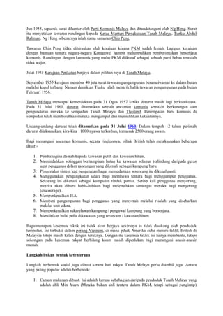 Jun 1955, sepucuk surat dihantar oleh Parti Komunis Malaya dan ditandatangani oleh Ng Heng. Surat
itu menyatakan tawaran rundingan kepada Ketua Menteri Persekutuan Tanah Melayu, Tunku Abdul
Rahman. Ng Heng sebenarnya ialah nama samaran Chin Peng.

Tawaran Chin Peng tidak dihiraukan oleh kerajaan kerana PKM sudah lemah. Lagipun kerajaan
dengan bantuan tentera negara-negara Komanwel hampir melumpuhkan pemberontakan bersenjata
komunis. Rundingan dengan komunis yang mahu PKM diiktiraf sebagai sebuah parti bebas tentulah
tidak wajar.

Julai 1955 Kerajaan Perikatan berjaya dalam pilihan raya di Tanah Melayu.

September 1955 kerajaan menabur 40 juta surat tawaran pengampunan beramai-ramai ke dalam hutan
melalui kapal terbang. Namun demikian Tunku telah menarik balik tawaran pengampunan pada bulan
Februari 1956.

Tanah Melayu mencapai kemerdekaan pada 31 Ogos 1957 ketika darurat masih lagi berkuatkuasa.
Pada 31 Julai 1960, darurat ditamatkan setelah ancaman komunis semakin berkurangan dan
pengunduran mereka ke sempadan Tanah Melayu dan Thailand. Penempatan baru komunis di
sempadan telah membolehkan mereka mengumpul dan memulihkan kekuatannya.

Undang-undang darurat telah ditamatkan pada 31 Julai 1960. Dalam tempoh 12 tahun perintah
darurat dilaksanakan, kira-kira 11000 nyawa terkorban, termasuk 2500 orang awam.

Bagi menangani ancaman komunis, secara ringkasnya, pihak British telah melaksanakan beberapa
dasar:-

   1. Pembahagian daerah kepada kawasan putih dan kawasan hitam.
   2. Memindahkan setinggan berhampiran hutan ke kawasan selamat terlindung daripada peras
        ugut pengganas dalam rancangan yang dikenali sebagai kampung baru.
   3. Pengenalan sistem kad pengenalan bagai memudahkan seseorang itu dikenal pasti.
   4. Menggunakan pengangkutan udara bagi membawa tentera bagi menggempur pengganas.
        Sekarang ini dikenali sebagai kumpulan tindak pantas. Setiap kali pengganas menyerang,
        mereka akan diburu habis-habisan bagi melemahkan semangat mereka bagi menyerang
        (discourage) .
   5.   Memperkenalkan ISA.
   6.   Memberi pengampunan bagi pengganas yang menyerah melalui risalah yang disebarkan
        melalui unit udara.
   7.   Memperkenalkan sukarelawan kampung / pengawal kampung yang bersenjata.
   8.   Mendirikan balai polis dikawasan yang terancam / kawasan hitam.

Bagaimanapun kesemua taktik ini tidak akan berjaya sekiranya ia tidak disokong oleh penduduk
tempatan. Ini terbukti dalam perang Vietnam, di mana pihak Amerika cuba meniru taktik British di
Malaysia tetapi masih kalah dengan teruknya. Dengan itu kesemua taktik ini hanya membantu, tetapi
sokongan padu kesemua rakyat berbilang kaum masih diperlukan bagi menangani anasir-anasir
musuh.

Langkah bukan bentuk ketenteraan

Langkah berbentuk sosial juga dibuat kerana hati rakyat Tanah Melayu perlu diambil juga. Antara
yang paling popular adalah berbentuk:

   1. Catuan makanan dibuat. Ini adalah kerana sebahagian daripada penduduk Tanah Melayu yang
        adalah ahli Min Yuen (Mereka bukan ahli tentera dalam PKM, tetapi sebagai pengintip)
 