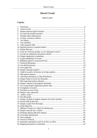 Daruri Cereşti
1
Daruri Cereşti
Jakob Lorber
Cuprins
1. Chemarea...................................................................................................................2
2. Cheia scrierii.............................................................................................................2
3. Despre puterea legilor lumeşti..................................................................................3
4. Un salut din înaltul cerurilor.....................................................................................4
5. Dreapta iubire părintească.........................................................................................4
6. Crucea, coroana şi iubirea.........................................................................................5
7. Ave Maria..................................................................................................................6
8. Trei întrebări..............................................................................................................6
9. Către prietenii Mei....................................................................................................8
10. Spiritul bisericii şi spiritul iubirii..............................................................................8
11. Grijile fără rost..........................................................................................................9
12. Cum să-i citim pe profeţi, ca să-i înţelegem corect?...............................................10
13. Cuvânt de mulţumire din partea robului.................................................................10
14. Despre legăminte şi jurăminte.................................................................................11
15. Legile pământeşti şi cereşti.....................................................................................11
16. Răbdarea până la vremea potrivită..........................................................................12
17. Portretul Domnului..................................................................................................12
18. Cea dintâi poruncă...................................................................................................14
19. Cele şapte rele.........................................................................................................15
20. Despre educaţia copiilor..........................................................................................16
21. Tatăl în concilii, în biserici şi în faţa copiilor.........................................................18
22. Sfat pentru căsnicie.................................................................................................18
23. Adevărata binefacere şi falsa binefacere.................................................................20
24. Despre baluri şi locuri de distracţie.........................................................................21
25. Sfat important pentru educaţie................................................................................21
26. Despre vederea şi perceperea spirituală..................................................................22
27. Un cuvânt despre rugăciunea pentru alţii................................................................23
28. Evanghelia izvorului...............................................................................................24
29. Fiecăruia ce este al său............................................................................................25
30. Despre viaţa copacului............................................................................................26
31. „Iubire vreau!”.........................................................................................................28
32. Fiţi fără grijă!..........................................................................................................29
33. Stridia cu perlă şi etapele originare ale lumii animale............................................30
34. Poziţia faţă de biserică.............................................................................................33
35. Despre scopul Noii Revelaţii...................................................................................35
36. Grija frăţească.........................................................................................................37
37. Măreţia Creaţiei şi a iubirii lui Dumnezeu..............................................................37
38. Despre sarea de foc a iubirii....................................................................................38
39. Prudenţa faţă de plăcerile trupeşti...........................................................................39
40. O invitaţie părintească.............................................................................................39
41. Fata morgana...........................................................................................................40
42. Fluxul şi refluxul.....................................................................................................44
43. Iluminare spirituală cu privire la flux şi reflux.......................................................46
44. Rugăciunea pentru cei adormiţi...............................................................................47
 