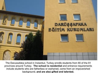 The Darussafaka school in Instanbul, Turkey enrolls students from 80 of the 81 provinces around Turkey.  The school is residential  and entrance requirements include students who are fatherless or orphaned, come from an impoverished background,  and are also gifted and talented. 