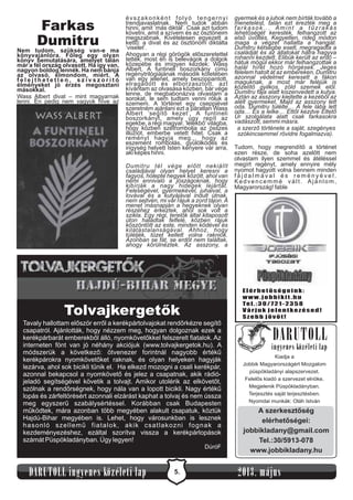 Elérhetőségeink:
www.jobbikit .hu
Tel.:30/721-2358
Várjuk jelentkezésed!
Szebb jövőt!
5.DARUTOLL ingyenes közéleti lap 2013. május
Farkas
Dumitru
Nem tudom, szükség van-e ma
könyvajánlóra. Főleg egy olyan
könyv bemutatására, amelyet talán
már a fél ország olvasott. Ha így van,
nagyon boldog lennék. Ha nem bánja
az olvasó, elmondom, miért. A
f e l e j t h e t e t l e n , s z í v s z o r í t ó
élményeket jó érzés megosztani
másokkal.
Wass Albert divat – mint magyarnak
lenni. Én pedig nem vagyok híve az
évszakonként folyó tengernyi
trendjavaslatnak. Nem tudok abban
hinni, amit ’más diktál’. Csak azt tudom
követni, amit a szívem és az ösztöneim
megszabnak. Kivételesen egyezett a
kettő: a divat és az ösztönöm diktálta
’viselet’.
Ahogyan a régi görögök előszeretettel
tették, most én is belevágok a dolgok
közepébe és imígyen kezdek: Wass
Albert, A funtineli boszorkány című
regénytrilógiájának második kötetében
van egy jelenet, amely beszippantott,
elragadott és elborzasztott, azt
kívántam az olvasása közben, bár vége
lenne, de megbabonázva olvastam a
sorokat, le sem tudtam venni róluk a
szemem. A történet egy cseppjével
szeretném ajánlani ezt a páratlan Wass
Albert ’segítő kezet’, A funtineli
boszorkányt, amely úgy repít az
egekbe, a régi magyar, ’lélekbő’világba,
hogy közben szétrombolja az összes
illúziót, emberbe vetett hitet. Csak a
reményt hagyja meg… hogy az
eszement rombolás, gyűlölködés és
irigység helyett Isten kenyere vár arra,
aki képes hinni.
Tudom, hogy megrendítő a történet
ezen része, de soha azelőtt nem
olvastam ilyen szemmel és átéléssel
megírt regényt, amely ennyire mély
nyomot hagyott volna bennem minden
f á j d a l m á v a l é s r e m é n y é v e l .
Kedvencemmé vált. Ajánlom,
Magyarország! fable
Dumitru tél vége előtt nekiállt
családjával olyan helyet keresni a
fagyos, hólepte hegyek között, ahol van
némi ennivaló a jószágoknak, hogy
kibírják a nagy hidegek lejártát.
Feleségével, gyermekével, juhaival, a
lovával és a kutyájával indult útnak,
nem sejtvén, mi vár rájuk a zord tájon. A
menet másnapján a hegyeknek olyan
részéhez érkeztek, ahol sok volt a
szikla. Egy régi, terelők által kitaposott
úton haladtak felfelé, közben rájuk
köszöntött az este, minden ködével és
kilátástalanságával. Ahhoz, hogy
túléljék, tüzet kellett volna rakniok.
Azonban se fát, se erdőt nem találtak,
ahogy körülnéztek. Az asszony, a
gyermek és a juhok nem bírták tovább a
menetelést, talán ezt érezték meg a
farkasok... Amint a tűzrakás
lehetőségét keresték, felhangzott az
első üvöltés. Kegyetlen, rideg módon
maga a végzet hallatta a hangját.
Dumitru kétségbe esett, megragadta a
családját és az állatokat hátra hagyva
rohanni kezdett. Elibük került az erdő –
hátuk mögül ekkor már felhangzottak a
halál hírét hozó hörgések. Jeges
félelem hatolt át az embereken, Dumitru
azonnal védelmet keresett a fákon
maguknak, a most már feléjük is
közelítő gyilkos, zöld szemek elől.
Dumitru fája alatt kiszenvedett a kutya.
Aztán az asszony kiejtette a kezéből az
alélt gyermeket. Majd az asszony lett
oda. Dumitru túlélte… A fele lába lett
oda… És a lelke… Ettől kezdve Éltető
Úr szolgálata alatt csak farkasokra
vadászott, semmi másra.
a szerző története a saját, szegényes
szókincsemmel rövidre fogalmazva).
Tolvajkergetők
Tavaly hallottam először erről a kerékpártolvajokat rendőrkézre segítő
csapatról. Ajánlották, hogy nézzem meg, hogyan dolgoznak ezek a
kerékpárbarát emberekből álló, nyomkövetőkkel felszerelt fiatalok. Az
interneten fönt van jó néhány akciójuk (www.tolvajkergetok.hu). A
módszerük a következő: ötvenezer forintnál nagyobb értékű
kerékpárokra nyomkövetőket raknak, és olyan helyeken hagyják
lezárva, ahol sok bicikli tűnik el. Ha elkezd mozogni a csali kerékpár,
azonnal bekapcsol a nyomkövető és jelez a csapatnak, akik rádió-
jeladó segítségével követik a tolvajt. Amikor utolérik az elkövetőt,
szólnak a rendőrségnek, hogy nála van a lopott bicikli. Nagy értékű
lopás és zárfeltörésért azonnali elzárást kaphat a tolvaj és nem ússza
meg egyszerű szabálysértéssel. Korábban csak Budapesten
működtek, mára azonban több megyében alakult csapatuk, köztük
Hajdú-Bihar megyében is. Lehet, hogy városunkban is lesznek
hasonló szellemű fiatalok, akik csatlakozni fognak a
kezdeményezéshez, ezáltal szorítva vissza a kerékpárlopások
számát Püspökladányban. Úgy legyen!
DúróF
Kiadja a
Jobbik Magyarországért Mozgalom
püspökladányi alapszervezet.
Felelős kiadó a szervezet elnöke.
Megjelenik Püspökladányban.
Terjesztés saját terjesztésben.
Nyomdai munkák: Oláh István
DARUTOLL
ingyenes közéleti lap
A
lapítva 2011.
A
lapítva 2011. Püspökladány
Püspökladány
A szerkesztőség
elérhetőségei:
jobbikladany@gmail.com
Tel.:30/5913-078
www.jobbikladany.hu
 