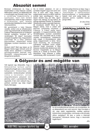 Abszolút semmi
Biztosan emlékeznek rá, hogy a
közelmúltban a helyi fideszes vezetés
fellármázta Ladányt, és feljelentést tett
a rendőrségen egy fénykép miatt. Nos,
a rendőrség megszüntette a
nyomozást, mert nem történt
bűncselekmény. Akár itt vége is lehetne
a történetnek, igaz, felelős
gondolkodást feltételezve el sem kellett
volna kezdődnie.
Mit gondolhatott a helyi fideszes
vezetés, amikor arra az elhatározásra
jutott, hogy farkast kiált, és telerikoltozta
Ladányt? Megrágalmazta az Új Magyar
Gárdát újságban, tévében és a
rendőrségen. Mi végre? Iszonyatos
energiát mozgattak meg, magyarázatra
szólították fel a helyi jobbikos
képviselőket, feljelentést tettek
felesleges munkára késztetve a rend
őreit.
Mindezt miért? Mert egy képen az Új
Magyar Gárda tagjai nemzeti színű és
Árpád sávos zászlóval a kezükben,
sportfegyverekkel jelentek meg.
Reméljük, világversenyeket nem
látogatnak az ijedezők…

De mi történt valójában, mi van a
színfalak mögött? Ugye már senki nem
hiszi el azok után, hogy maga a
polgármester asszony is látott, fogott és
próbált ilyen sportfegyvert, hogy a
képen lévőről meg azt hitte, igazi?
Ugyan már, dehogy. Ez egy tipikus, de
gyenge lejáratási kísérlet. Az alaptalan
vádaskodás pedig a gyengék fegyvere.
Mi következik ebből? Mind az Új
Magyar Gárda, mind a Jobbik erőt
képvisel, politikailag veszélyes a
Fideszre. A Fidesz pedig egyre
gyengébb. A megsemmisítőnek szánt
rémülethadjárat azonban csütörtököt
mondott. Sőt, visszafelé sült el. A helyi
vezetés nevetségessé, hiteltelenné
tette magát. A komolytalanná válás
pedig megsemmisítő is lehet. Nincs
olyan közösség, aki nevetséges,
szánalmas vezetőkre bízná magát.
Abszolút öngól, köszönjük. A helyi
fideszes vezetés több alkalommal, több
fórumon megsértette az Új Magyar
Gárda és a Jobbik jó hírnevét, ezért
felszólítjuk, hogy kérjenek a széles
nyilvánosság előtt bocsánatot! A jövőt

tekintve pedig itt lenne az ideje, hogy a
valós problémák megoldására
„használják” a kétharmados
bársonyszékeiket a hisztériakeltés
helyett, mert amit eddig tettek, az
abszolút semmi: nyeletlen bicska
penge nélkül.
Dr Ulics Erika
ügyvéd

jobbikjog.jobbik.hu

A Gólyavár és ami mögötte van
Volt egyszer egy elképzelés, hogy a
Gólyavárhoz tartozó parkot
megtisztítva fogják újra a város életébe
bekapcsolni. Kitakarítása után
szabadidős rendezvényeket tartottak
volna a területen, ennek
megvalósítására pályázati úton
pénzhez jutott a gondolatindító helyi
egyesület. A terv nem valósult meg, a
parkban azonban egy ideje megint
folyik a fakivágás.

Ezt ott hagyták...
Az ott munkálkodóknak biztosan van rá engedélye, de
az elképzelésről nem tudni semmit. Vajon tarvágás a
cél, vagy újabb nagytakarítás, esetleg ugyanaz
történik ezen a közterületen, mint tavaly a volt szociális
otthon parkjában? Mi lesz a sorsa a kitermelt
faanyagnak? Bízhatunk benne, hogy a rászorulók
fogják kapni?
JPA

Tarvágás

DARUTOLL ingyenes közéleti lap

2.

2013. november

 