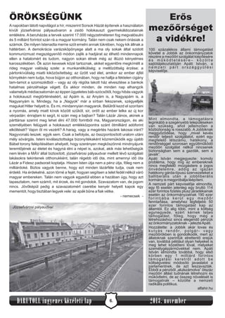 ÖRÖKSÉGÜNK
A napokban látott napvilágot a hír, miszerint Sorsok Házát építenek a használaton
kívüli józsefvárosi pályaudvaron a zsidó holokauszt gyermekáldozatainak
emlékére. A beruházás a tervek szerint 17.000 négyzetméteren fog megvalósulni
és 5 milliárd forintot szán rá a magyar kormány. Talán nem csak nekem óriásiak a
számok. De milyen Istenadta merne szót emelni annak tükrében, hogy kik állnak a
háttérben. A demokrácia varázsköpönyege alatt a ma oly sokak által szidott
kommunizmust megszégyenítő módon zajlik a hadjárat az élhető mindennapok
ellen a hatalomért és tudom, nagyon sokan élnek még az illúzió kényelmes
karosszékében. Ők azon kevesek közé tartoznak, akiket egyenlőre megkímélt a
rideg magyar valóság szele: a munkanélküliség; a mellőzöttség érzése; a
pártonkívüliség miatti kiközösítettség; az űzött vad élet, amikor az ember éjfél
környékén nem tudja, hova bújjon az otthonában, hogy ne hallja a féktelen cigány
tam-tamot a szomszédból – vagy az oly régóta lakott ház elvesztése a bankok
hatalmas pénzéhsége végett. És akkor minden, de minden nap elhangzik
valamelyik médiacsatornán az éppen ügyeletes báb-szócsőtől, hogy hibás vagyok
a holokauszt megtörténéséért, az Apám is, az Anyám is, a Nagyapám is, a
Nagyanyám is. Mindegy, ha a „Nagyok” már a sírban fekszenek, szégyelljék
magukat Hitler helyett is. És mi, mindannyian magyarok. Belülről kezd el szorítani
a nyomás, amely miatt kínok között szűköl, sír, ordít az ember lelke az új kor
vérpadán: énrajtam ki segít, ki szán meg a bajban? Talán Lázár János, akinek a
párttársai szerint meg lehet élni 47.000 forintból ma, Magyarországon, és aki
személyében felügyeli a holokauszt emlékközpontra szánt ötmilliárd adóforint
elköltését? Vajon őt mi vezérli? A harag, vagy a megértés hazánk lakosai iránt?
Nagyvonalú leszek: egyik sem. Csak a befolyás, az összpontosított uralom utáni
mély sóvárgás. Isteni kiválasztottsága bizonyítékaként közreműködik egy újabb
Bábel torony felépítésében ahelyett, hogy szerényen megköszönné mindnyájunk
teremtőjének az életet és hagyná élni a népet is, azokat, akik más lehetőségük
nem lévén a MÁV által biztosított, józsefvárosi pályaudvar mellett lévő szolgálati
lakásokra tekintenek otthonukként, talán régebb idő óta, mint amennyi idő óta
Lázár a Fidesz padsorait koptatja. Hiszen Isten útja nem a pénz útja, főleg nem a
milliárdoké. Biztos vagyok benne, hogy ezt minden lázárféle tudja, csak nem
érdekli. Ha érdekelné, azon törné a fejét, hogyan segítsen a telet fedél nélkül váró
magyar embereken. Talán nem vagyok egyedül ebben a hazában úgy, hogy azt
tapasztalom, nem számít, mit érzek, és mit gondolok. Szavazatom van, de jogom
nincs. Jövőképül pedig a szavazatomért cserébe kenyér helyett kapok egy
mementót, hogy tisztában legyek vele: az apák bűne a fiak vétke.
- nemecsek Józsefvárosi pályaudvar

DARUTOLL ingyenes közéleti lap

6.

Erős
mezőőrséget
a vidékre!
100 százalékos állami támogatást
követel a Jobbik az önkormányzatok
részére a mezőőri szolgálat kiépítésére
és működtetésére– közölte
sajtótájékoztatóján Apáti István, a
nemzeti párt országgyűlési
képviselője.

Mint elmondta, a támogatásra
leginkább a szegényebb településeken
van szükség, ahol jellemzően a
közbiztonság is rosszabb. A Jobbiknak
meggyőződése, hogy „mivel kevés
rendőr teljesít szolgálatot, ezért egy
megfelelő létszámú, hatékony, a
rendőrséggel szorosan együttműködő
mezőőri szolgálat nélkül nincsenek
biztonságban sem a gazdák, sem a
javaik”.
Apáti István megjegyezte: komoly
probléma, hogy míg az embereknek
nincs megfelelő mozgástere a jogos
önvédelemre, addig az igazán
hatékony gárda-típusú szervezeteket a
balliberális után a jobbliberális
kormány is megpróbálja leépíteni.
A nemzeti párt képviselője elmondta,
egy fő esetén jelenleg egy bruttó 114
ezer forintos fizetés plusz járadékainak
esetén az önkormányzatnak 190 ezer
forintjába kerül egy mezőőr
fenntartása, amelyhez legfeljebb 50
ezer forintos támogatást kap az
államtól. Ez alig több, mint a költség
egynegyede, ezért kérnek teljes
támogatást, főleg, hogy még a
létrehozáshoz sincs elegendő pénzük
az önkormányzatoknak – jelezte Apáti.
Hozzátette: a Jobbik akár lovas és
k u t y á s r e n d ő r, p o l g á r - v a g y
mezőőrökben is gondolkodik, mert az
állatoknak szerintük elrettentő erejük
van, továbbá például olyan helyeket is
meg lehet közelíteni lóval, melyeket
személygépjárművekkel nem. Apáti
István elmondta továbbá, hogy első
körben egy 1 milliárd forintos
támogatási keretről adott be
költségvetési módosító javaslatot a
parlamentnek, de azt leszavazták.
Ebből a pénzből „alulszámolva” ötszáz
mezőőri állást tudnának létrehozni és
működtetni, de az összeg növelését is
támogatnák – közölte a nemzeti
radikális politikus.
alfahir.hu

2013. november

 