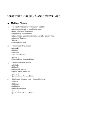 DERIVATIVE AND RISK MANAGEMENT MCQ
■ Multiple Choice
1) The payoffs for financial derivatives are linked to
(a) securities that will be issued in the future.
(b) the volatility of interest rates.
(c) previously issued securities.
(d) government regulations specifying allowable rates of return.
(e) none of the above.
Answer: C
Question Status: New
2) Financial derivatives include
(a) stocks.
(b) bonds.
(c) futures.
(d) none of the above.
Answer: C
Question Status: Previous Edition
3) Financial derivatives include
(a) stocks.
(b) bonds.
(c) forward contracts.
(d) both (a) and (b) are true.
Answer: C
Question Status: Previous Edition
4) Which of the following is not a financial derivative?
(a) Stock
(b) Futures
(c) Options
(d) Forward contracts
Answer: A
Question Status: Previous Edition
 