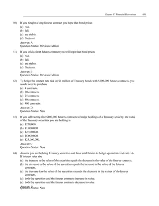 Question Status: New
Chapter 13 Financial Derivatives 451
40) If you bought a long futures contract you hope that bond prices
(a) rise.
(b) fall.
(c) are stable.
(d) fluctuate.
Answer: A
Question Status: Previous Edition
41) If you sold a short futures contract you will hope that bond prices
(a) rise.
(b) fall.
(c) are stable.
(d) fluctuate.
Answer: B
Question Status: Previous Edition
42) To hedge the interest rate risk on $4 million of Treasury bonds with $100,000 futures contracts, you
would need to purchase
(a) 4 contracts.
(b) 20 contracts.
(c) 25 contracts.
(d) 40 contracts.
(e) 400 contracts.
Answer: D
Question Status: New
43) If you sell twenty-five $100,000 futures contracts to hedge holdings of a Treasury security, the value
of the Treasury securities you are holding is
(a) $250,000.
(b) $1,000,000.
(c) $2,500,000.
(d) $5,000,000.
(e) $25,000,000.
Answer: C
Question Status: New
44) Assume you are holding Treasury securities and have sold futures to hedge against interest rate risk.
If interest rates rise
(a) the increase in the value of the securities equals the decrease in the value of the futures contracts.
(b) the decrease in the value of the securities equals the increase in the value of the futures
contracts.
(c) the increase ion the value of the securities exceeds the decrease in the values of the futures
contracts.
(d) both the securities and the futures contracts increase in value.
(e) both the securities and the futures contracts decrease in value
Answer: B
 