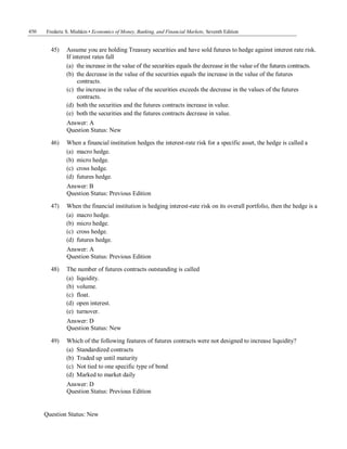 450 Frederic S. Mishkin • Economics of Money, Banking, and Financial Markets, Seventh Edition
Question Status: New
45) Assume you are holding Treasury securities and have sold futures to hedge against interest rate risk.
If interest rates fall
(a) the increase in the value of the securities equals the decrease in the value of the futures contracts.
(b) the decrease in the value of the securities equals the increase in the value of the futures
contracts.
(c) the increase in the value of the securities exceeds the decrease in the values of the futures
contracts.
(d) both the securities and the futures contracts increase in value.
(e) both the securities and the futures contracts decrease in value.
Answer: A
Question Status: New
46) When a financial institution hedges the interest-rate risk for a specific asset, the hedge is called a
(a) macro hedge.
(b) micro hedge.
(c) cross hedge.
(d) futures hedge.
Answer: B
Question Status: Previous Edition
47) When the financial institution is hedging interest-rate risk on its overall portfolio, then the hedge is a
(a) macro hedge.
(b) micro hedge.
(c) cross hedge.
(d) futures hedge.
Answer: A
Question Status: Previous Edition
48) The number of futures contracts outstanding is called
(a) liquidity.
(b) volume.
(c) float.
(d) open interest.
(e) turnover.
Answer: D
Question Status: New
49) Which of the following features of futures contracts were not designed to increase liquidity?
(a) Standardized contracts
(b) Traded up until maturity
(c) Not tied to one specific type of bond
(d) Marked to market daily
Answer: D
Question Status: Previous Edition
 