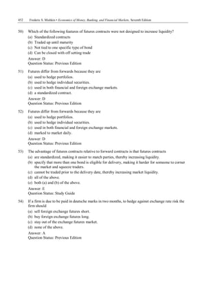 452 Frederic S. Mishkin • Economics of Money, Banking, and Financial Markets, Seventh Edition
50) Which of the following features of futures contracts were not designed to increase liquidity?
(a) Standardized contracts
(b) Traded up until maturity
(c) Not tied to one specific type of bond
(d) Can be closed with off setting trade
Answer: D
Question Status: Previous Edition
51) Futures differ from forwards because they are
(a) used to hedge portfolios.
(b) used to hedge individual securities.
(c) used in both financial and foreign exchange markets.
(d) a standardized contract.
Answer: D
Question Status: Previous Edition
52) Futures differ from forwards because they are
(a) used to hedge portfolios.
(b) used to hedge individual securities.
(c) used in both financial and foreign exchange markets.
(d) marked to market daily.
Answer: D
Question Status: Previous Edition
53) The advantage of futures contracts relative to forward contracts is that futures contracts
(a) are standardized, making it easier to match parties, thereby increasing liquidity.
(b) specify that more than one bond is eligible for delivery, making it harder for someone to corner
the market and squeeze traders.
(c) cannot be traded prior to the delivery date, thereby increasing market liquidity.
(d) all of the above.
(e) both (a) and (b) of the above.
Answer: E
Question Status: Study Guide
54) If a firm is due to be paid in deutsche marks in two months, to hedge against exchange rate risk the
firm should
(a) sell foreign exchange futures short.
(b) buy foreign exchange futures long.
(c) stay out of the exchange futures market.
(d) none of the above.
Answer: A
Question Status: Previous Edition
 