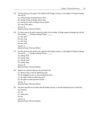 Chapter 13 Financial Derivatives 453
55) If a firm must pay for goods it has ordered with foreign currency, it can hedge its foreign exchange
rate risk by
(a) selling foreign exchange futures short.
(b) buying foreign exchange futures long.
(c) staying out of the exchange futures market.
(d) none of the above.
Answer: B
Question Status: Previous Edition
56) If a firm is due to be paid in deutsche marks in two months, to hedge against exchange rate risk the
firm should foreign exchange futures .
(a) sell; short
(b) buy; long
(c) sell; long
(d) buy; short
Answer: A
Question Status: Previous Edition
57) If a firm must pay for goods it has ordered with foreign currency, it can hedge its foreign exchange
rate risk by foreign exchange futures .
(a) selling; short
(b) buying; long
(c) buying; short
(d) selling; long
Answer: B
Question Status: Previous Edition
58) Options are contracts that give the purchasers the
(a) option to buy or sell an underlying asset.
(b) the obligation to buy or sell an underlying asset.
(c) the right to hold an underlying asset.
(d) the right to switch payment streams.
Answer: A
Question Status: Previous Edition
59) The price specified on an option that the holder can buy or sell the underlying asset is called the
(a) premium.
(b) call.
(c) strike price.
(d) put.
Answer: C
Question Status: Previous Edition
 