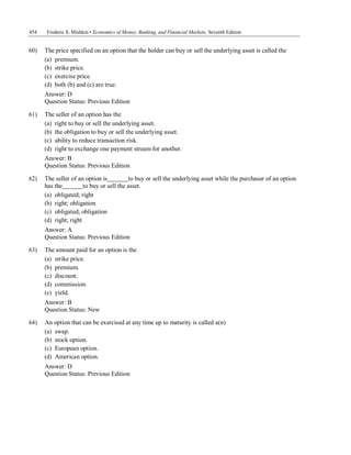 454 Frederic S. Mishkin • Economics of Money, Banking, and Financial Markets, Seventh Edition
Answer: D
Question Status: Previous Edition
60) The price specified on an option that the holder can buy or sell the underlying asset is called the
(a) premium.
(b) strike price.
(c) exercise price.
(d) both (b) and (c) are true.
Answer: D
Question Status: Previous Edition
61) The seller of an option has the
(a) right to buy or sell the underlying asset.
(b) the obligation to buy or sell the underlying asset.
(c) ability to reduce transaction risk.
(d) right to exchange one payment stream for another.
Answer: B
Question Status: Previous Edition
62) The seller of an option is to buy or sell the underlying asset while the purchaser of an option
has the to buy or sell the asset.
(a) obligated; right
(b) right; obligation
(c) obligated; obligation
(d) right; right
Answer: A
Question Status: Previous Edition
63) The amount paid for an option is the
(a) strike price.
(b) premium.
(c) discount.
(d) commission.
(e) yield.
Answer: B
Question Status: New
64) An option that can be exercised at any time up to maturity is called a(n)
(a) swap.
(b) stock option.
(c) European option.
(d) American option.
 